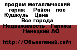 продам металлический гараж  › Район ­ пос.Кушкуль › Цена ­ 60 000 - Все города Недвижимость » Гаражи   . Ненецкий АО